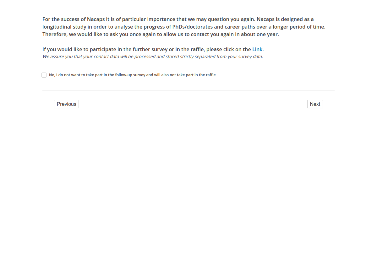 For the success of Nacaps it is of particular importance that we may question you again. Nacaps is designed as a longitudinal study in order to analyse the progress of PhDs/doctorates and career paths over a longer period of time. Therefore, we would like to ask you once again to allow us to contact you again in about one year.,If you would like to participate in the further survey or in the raffle, please click on the link.