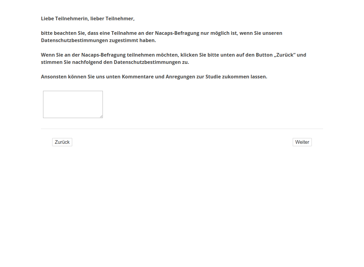 Liebe Teilnehmerin, lieber Teilnehmer, bitte beachten Sie, dass eine Teilnahme an der Nacaps-Befragung nur möglich ist, wenn Sie unseren Datenschutzbestimmungen zugestimmt haben. Wenn Sie an der Nacaps-Befragung teilnehmen möchten, klicken Sie bitte unten auf den Button „Zurück“ und stimmen Sie nachfolgend den Datenschutzbestimmungen zu. Ansonsten können Sie uns unten Kommentare und Anregungen zur Studie zukommen lassen.