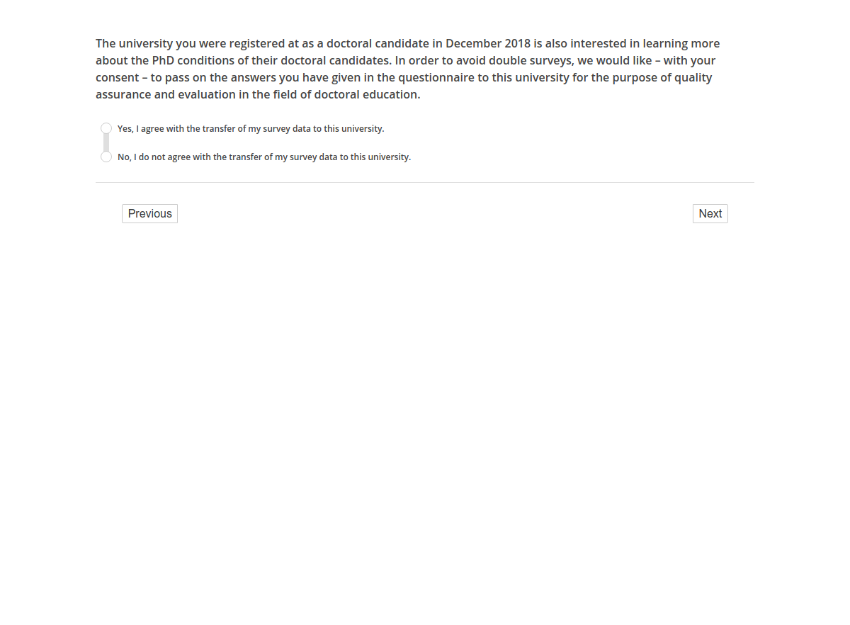 The university you were registered at as a doctoral candidate in December 2018 is also interested in learning more about the PhD conditions of their doctoral candidates. In order to avoid double surveys, we would like – with your consent – to pass on the answers you have given in the questionnaire to this university for the purpose of quality assurance and evaluation in the field of doctoral education.