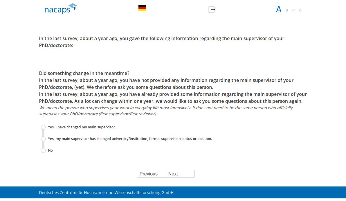 In the last survey, about a year ago, you gave the following information regarding the main supervisor of your PhD/doctorate: Did something change in the meantime?,In the last survey, about a year ago, you have not provided any information regarding the main supervisor of your PhD/doctorate, (yet). We therefore ask you some questions about this person.,In the last survey, about a year ago, you have already provided some information regarding the main supervisor of your PhD/doctorate. As a lot can change within one year, we would like to ask you some questions about this person again.