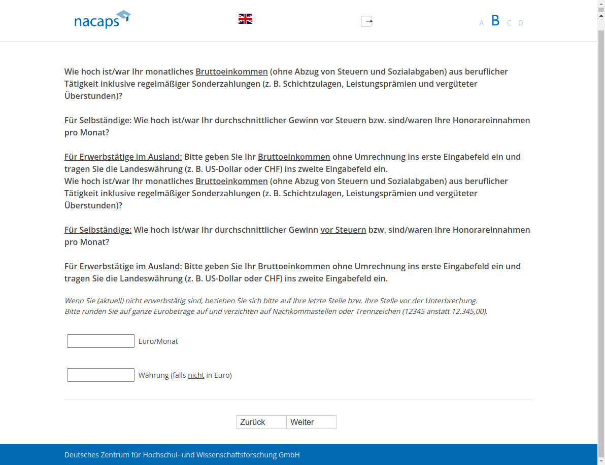 Wie hoch ist/war Ihr monatliches Bruttoeinkommen (ohne Abzug von Steuern und Sozialabgaben) aus beruflicher Tätigkeit inklusive regelmäßiger Sonderzahlungen (z.B. Schichtzulagen, Leistungsprämien und vergüteter Überstunden)? Für Selbständige: Wie hoch ist/war Ihr durchschnittlicher Gewinn vor Steuern bzw. sind/waren Ihre Honorareinnahmen pro Monat? Für Erwerbstätige im Ausland: Bitte geben Sie Ihr Bruttoeinkommen ohne Umrechnung ins erste Eingabefeld ein und tragen Sie die Landeswährung (z.B. US-Dollar oder CHF) ins zweite Eingabefeld ein.