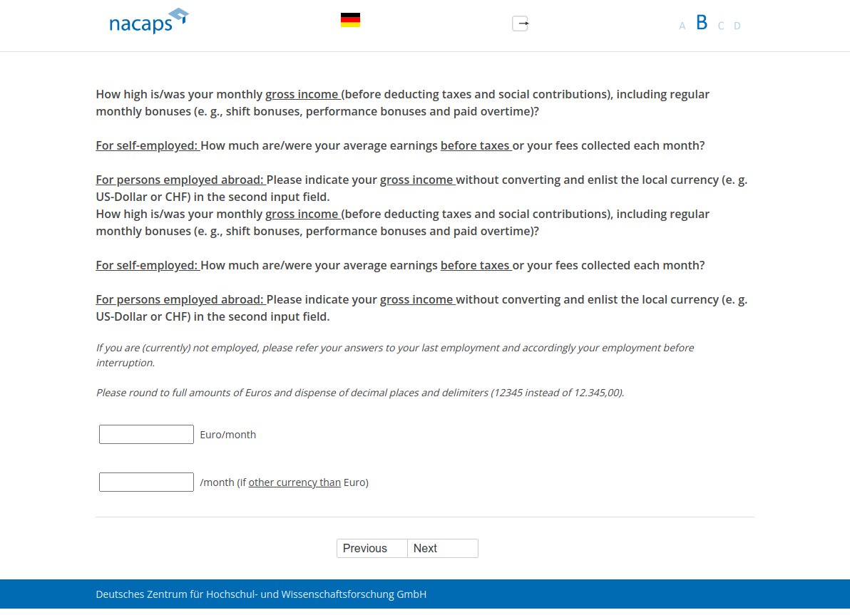 How high is/was your monthly gross income (before deducting taxes and social contributions), including regular monthly bonuses (e.g., shift bonuses, performance bonuses and paid overtime)? For self-employed: How much are/were your average earnings before taxes or your fees collected each month? For persons employed abroad: Please indicate your gross income without converting and enlist the local currency (e.g. US-Dollar or CHF) in the second input field.