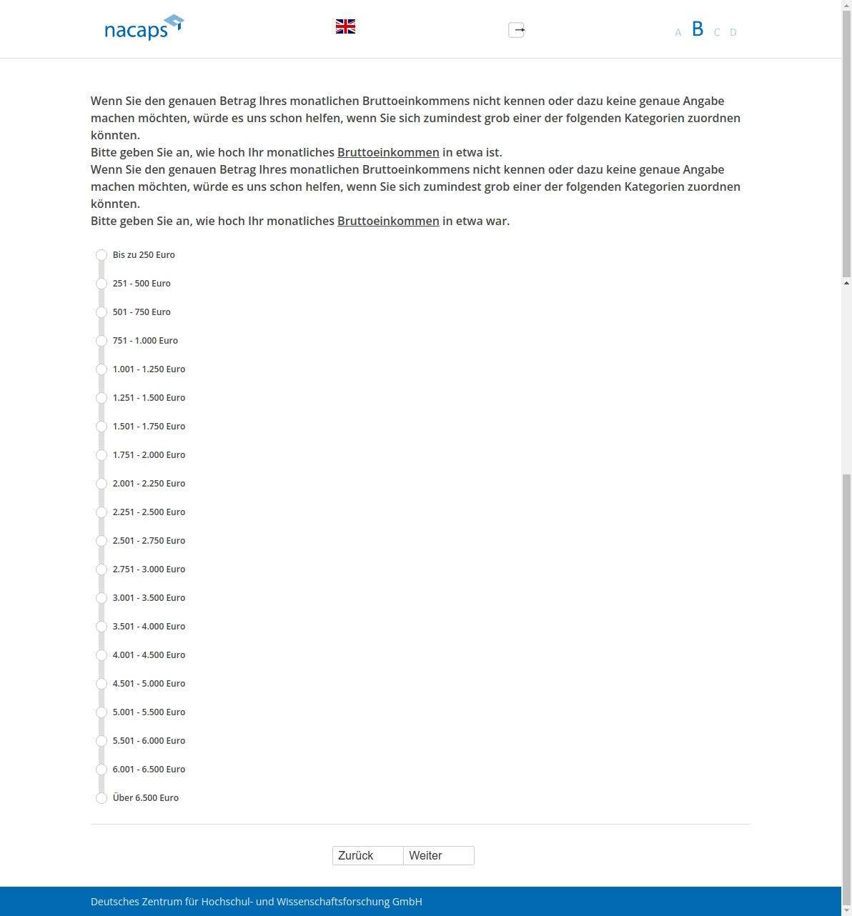 Wenn Sie den genauen Betrag Ihres monatlichen Bruttoeinkommens nicht kennen oder dazu keine genaue Angabe machen möchten, würde es uns schon helfen, wenn Sie sich zumindest grob einer der folgenden Kategorien zuordnen könnten. Bitte geben Sie an, wie hoch Ihr monatliches Bruttoeinkommen in etwa ist.,Wenn Sie den genauen Betrag Ihres monatlichen Bruttoeinkommens nicht kennen oder dazu keine genaue Angabe machen möchten, würde es uns schon helfen, wenn Sie sich zumindest grob einer der folgenden Kategorien zuordnen könnten. Bitte geben Sie an, wie hoch Ihr monatliches Bruttoeinkommen in etwa war.