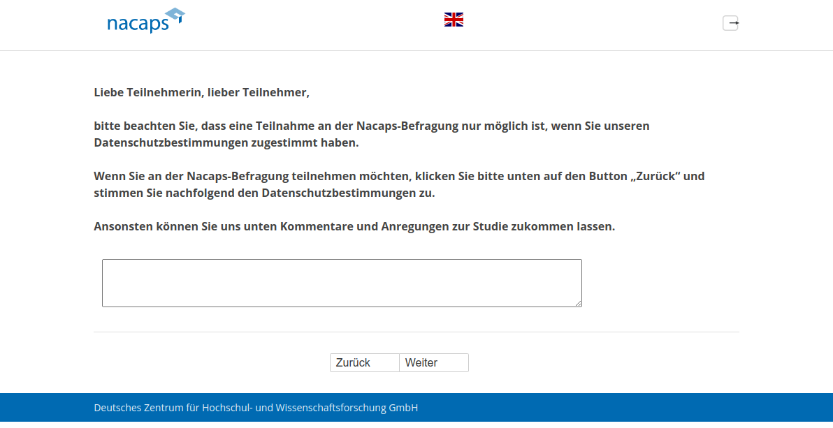 Liebe Teilnehmerin, lieber Teilnehmer, bitte beachten Sie, dass eine Teilnahme an der Nacaps-Befragung nur möglich ist, wenn Sie unseren Datenschutzbestimmungen zugestimmt haben. Wenn Sie an der Nacaps-Befragung teilnehmen möchten, klicken Sie bitte unten auf den Button „Zurück“ und stimmen Sie nachfolgend den Datenschutzbestimmungen zu. Ansonsten können Sie uns unten Kommentare und Anregungen zur Studie zukommen lassen.