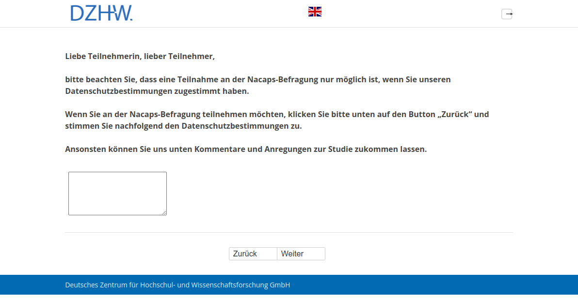 Liebe Teilnehmerin, lieber Teilnehmer, bitte beachten Sie, dass eine Teilnahme an der Nacaps-Befragung nur möglich ist, wenn Sie unseren Datenschutzbestimmungen zugestimmt haben. Wenn Sie an der Nacaps-Befragung teilnehmen möchten, klicken Sie bitte unten auf den Button „Zurück“ und stimmen Sie nachfolgend den Datenschutzbestimmungen zu. Ansonsten können Sie uns unten Kommentare und Anregungen zur Studie zukommen lassen.