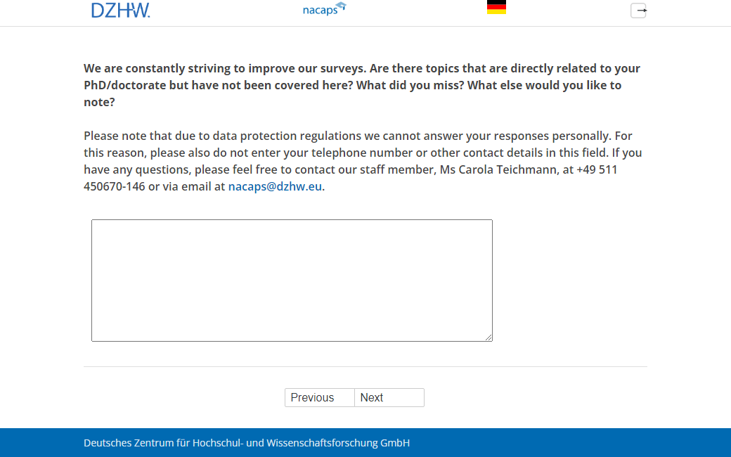 We are constantly striving to improve our surveys. Are there topics that are directly related to your PhD/doctorate but have not been covered here? What did you miss? What else would you like to note? Please note that due to data protection regulations we cannot answer your responses personally. For this reason, please also do not enter your telephone number or other contact details in this field. If you have any questions, please feel free to contact our staff member, Ms Carola Teichmann, at +49 511 450670-146 or via email at nacaps@dzhw.eu.