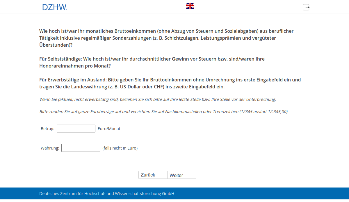 Wie hoch ist/war Ihr monatliches Bruttoeinkommen (ohne Abzug von Steuern und Sozialabgaben) aus beruflicher Tätigkeit inklusive regelmäßiger Sonderzahlungen (z.B. Schichtzulagen, Leistungsprämien und vergüteter Überstunden)? Für Selbstständige: Wie hoch ist/war Ihr durchschnittlicher Gewinn vor Steuern bzw. sind/waren Ihre Honorareinnahmen pro Monat? Für Erwerbstätige im Ausland: Bitte geben Sie Ihr Bruttoeinkommen ohne Umrechnung ins erste Eingabefeld ein und tragen Sie die Landeswährung (z.B. US-Dollar oder CHF) ins zweite Eingabefeld ein.
