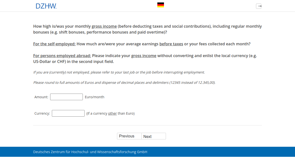 How high is/was your monthly gross income (before deducting taxes and social contributions), including regular monthly bonuses (e.g. shift bonuses, performance bonuses and paid overtime)? For the self-employed: How much are/were your average earnings before taxes or your fees collected each month? For persons employed abroad: Please indicate your gross income without converting and enlist the local currency (e.g. US-Dollar or CHF) in the second input field.