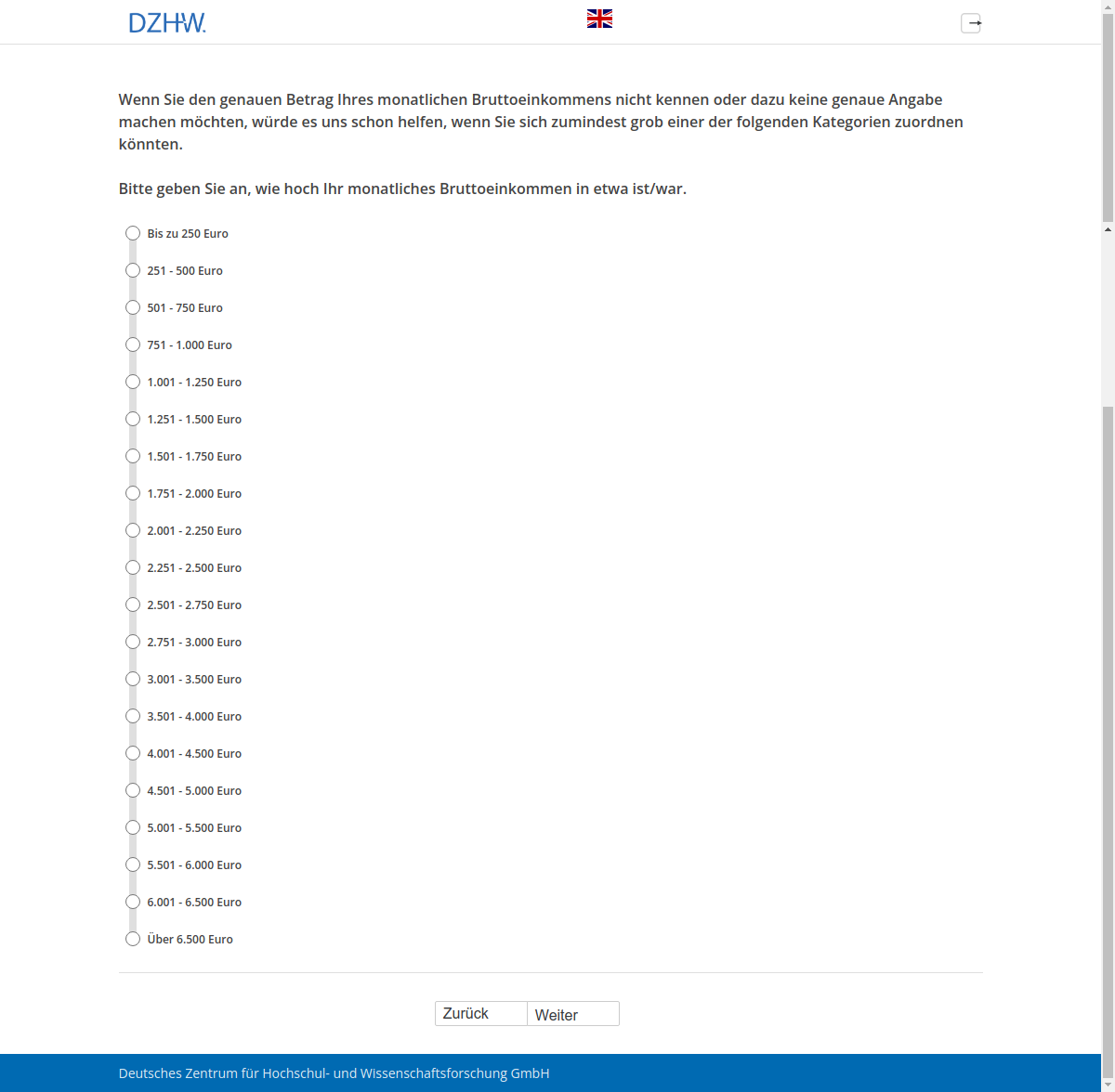 Wenn Sie den genauen Betrag Ihres monatlichen Bruttoeinkommens nicht kennen oder dazu keine genaue Angabe machen möchten, würde es uns schon helfen, wenn Sie sich zumindest grob einer der folgenden Kategorien zuordnen könnten. Bitte geben Sie an, wie hoch Ihr monatliches Bruttoeinkommen in etwa ist/war.