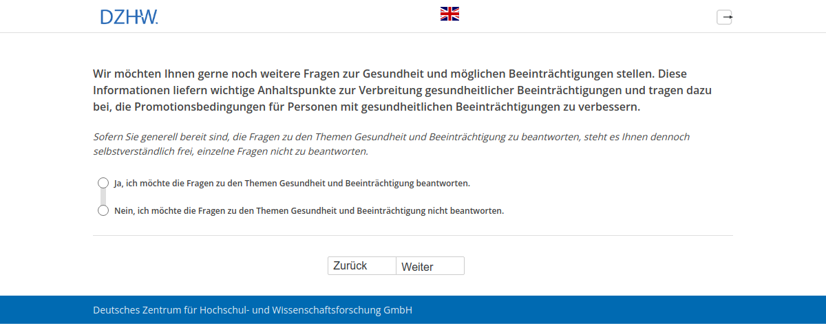 Wir möchten Ihnen gerne noch weitere Fragen zur Gesundheit und möglichen Beeinträchtigungen stellen. Diese Informationen liefern wichtige Anhaltspunkte zur Verbreitung gesundheitlicher Beeinträchtigungen und tragen dazu bei, die Promotionsbedingungen für Personen mit gesundheitlichen Beeinträchtigungen zu verbessern.