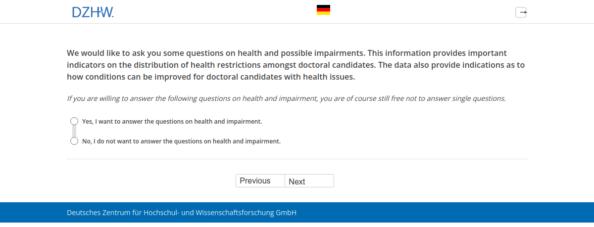 We would like to ask you some questions on health and possible impairments. This information provides important indicators on the distribution of health restrictions amongst doctoral candidates. The data also provide indications as to how conditions can be improved for doctoral candidates with health issues.