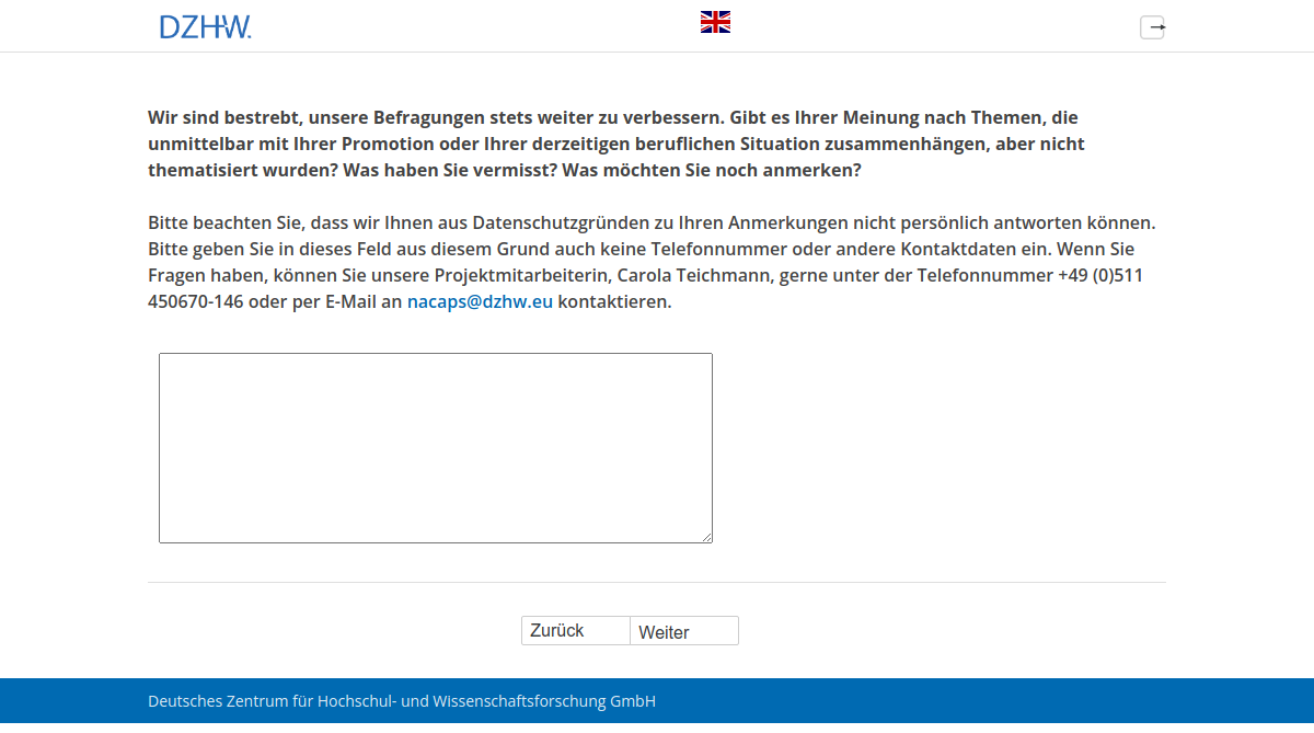 Wir sind bestrebt, unsere Befragungen stets weiter zu verbessern. Gibt es Ihrer Meinung nach Themen, die unmittelbar mit Ihrer Promotion oder Ihrer derzeitigen beruflichen Situation zusammenhängen, aber nicht thematisiert wurden? Was haben Sie vermisst? Was möchten Sie noch anmerken?