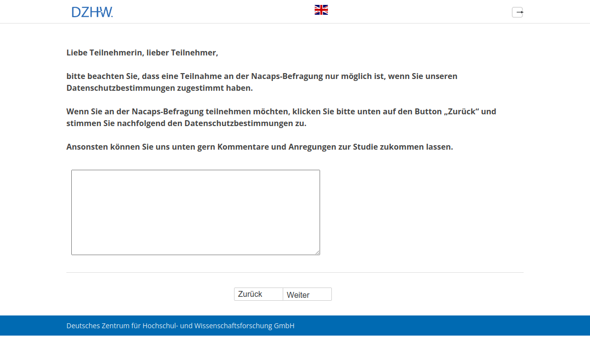 Liebe Teilnehmerin, lieber Teilnehmer, bitte beachten Sie, dass eine Teilnahme an der Nacaps-Befragung nur möglich ist, wenn Sie unseren Datenschutzbestimmungen zugestimmt haben. Wenn Sie an der Nacaps-Befragung teilnehmen möchten, klicken Sie bitte unten auf den Button "Zurück" und stimmen Sie nachfolgend den Datenschutzbestimmungen zu. Ansonsten können Sie uns unten gern Kommentare und Anregungen zur Studie zukommen lassen.