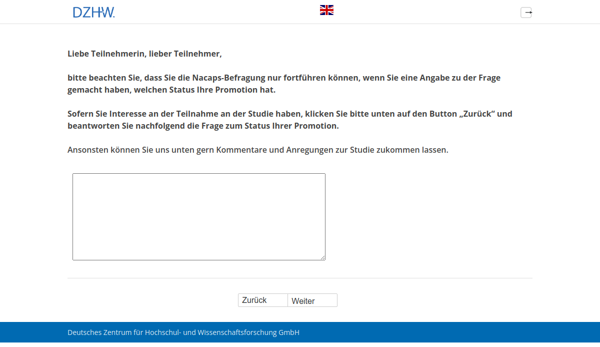 Liebe Teilnehmerin, lieber Teilnehmer, bitte beachten Sie, dass Sie die Nacaps-Befragung nur fortführen können, wenn Sie eine Angabe zu der Frage gemacht haben, welchen Status Ihre Promotion hat. Sofern Sie Interesse an der Teilnahme an der Studie haben, klicken Sie bitte unten auf den Button "Zurück" und beantworten Sie nachfolgend die Frage zum Status Ihrer Promotion.,Ansonsten können Sie uns unten gern Kommentare und Anregungen zur Studie zukommen lassen.