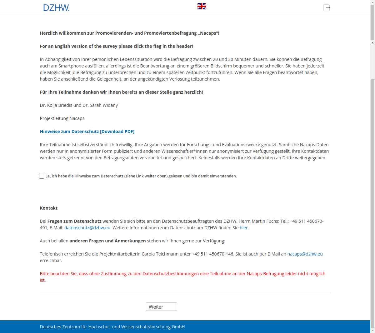 Herzlich willkommen zur Promovierenden- und Promoviertenbefragung „Nacaps“!For an English version of the survey please click the flag in the header!In Abhängigkeit von Ihrer persönlichen Lebenssituation wird die Befragung zwischen 20 und 30 Minuten dauern. Sie können die Befragung auch am Smartphone ausfüllen, allerdings ist die Beantwortung an einem größeren Bildschirm bequemer und schneller. Sie haben jederzeit die Möglichkeit, die Befragung zu unterbrechen und zu einem späteren Zeitpunkt fortzuführen. Wenn Sie alle Fragen beantwortet haben, haben Sie anschließend die Gelegenheit, an der angekündigten Verlosung teilzunehmen.Für Ihre Teilnahme danken wir Ihnen bereits an dieser Stelle ganz herzlich!Dr. Kolja Briedis und Dr. Sarah WidanyProjektleitung NacapsHinweise zum Datenschutz [Download PDF]Ihre Teilnahme ist selbstverständlich freiwillig. Ihre Angaben werden für Forschungs- und Evaluationszwecke genutzt. Sämtliche Nacaps-Daten werden nur in anonymisierter Form publiziert und anderen Wissenschaftler*innen nur anonymisiert zur Verfügung gestellt. Ihre Kontaktdaten werden stets getrennt von den Befragungsdaten verarbeitet und gespeichert. Keinesfalls werden Ihre Kontaktdaten an Dritte weitergegeben.Ja, ich habe die Hinweise zum Datenschutz (siehe Link weiter oben) gelesen und bin damit einverstanden.KontaktBei Fragen zum Datenschutz wenden Sie sich bitte an den Datenschutzbeauftragten des DZHW, Herrn Martin Fuchs: Tel.: +49 511 450670-491; E-Mail: datenschutz@dzhw.eu. Weitere Informationen zum Datenschutz am DZHW finden Sie hier.Auch bei allen anderen Fragen und Anmerkungen stehen wir Ihnen gerne zur Verfügung:Telefonisch erreichen Sie die Projektmitarbeiterin Carola Teichmann unter +49 511 450670-146. Sie ist auch per E-Mail an nacaps@dzhw.eu erreichbar.Bitte beachten Sie, dass ohne Zustimmung zu den Datenschutzbestimmungen eine Teilnahme an der Nacaps-Befragung leider nicht möglich ist.