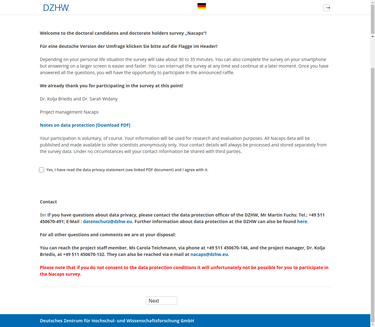 Welcome to the doctoral candidates and doctorate holders survey „Nacaps“!Für eine deutsche Version der Umfrage klicken Sie bitte auf die Flagge im Header!Depending on your personal life situation the survey will take about 30 to 35 minutes. You can also complete the survey on your smartphone but answering on a larger screen is easier and faster. You can interrupt the survey at any time and continue at a later moment. Once you have answered all the questions, you will have the opportunity to participate in the announced raffle.We already thank you for participating in the survey at this point!Dr. Kolja Briedis and Dr. Sarah WidanyProject management NacapsNotes on Data Protection [Download PDF]Your participation is voluntary, of course. Your information will be used for research and evaluation purposes. All Nacaps data will be published and made available to other scientists anonymously only. Your contact details will always be processed and stored separately from the survey data. Under no circumstances will your contact information be shared with third parties.Yes, I have read the data privacy statement (see linked PDF document) and I agree with it.ContactBei If you have questions about data privacy, please contact the data protection officer of the DZHW, Mr Martin Fuchs: Tel.: +49 511 450670-491; E-Mail : datenschutz@dzhw.eu. Further information about data protection at the DZHW can also be found here.For all other questions and comments we are at your disposal:You can reach the project staff member, Ms Carola Teichmann, via phone at +49 511 450670-146, and the project manager, Dr. Kolja Briedis, at +49 511 450670-132. They can also be reached via e-mail at nacaps@dzhw.eu.Please note that if you do not consent to the data protection conditions it will unfortunately not be possible for you to participate in the Nacaps survey.