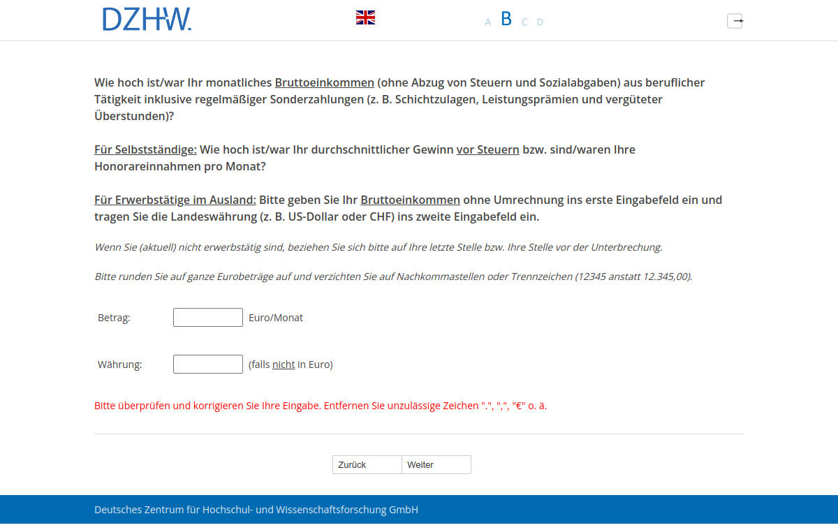Wie hoch ist/war Ihr monatliches Bruttoeinkommen (ohne Abzug von Steuern und Sozialabgaben) aus beruflicher Tätigkeit inklusive regelmäßiger Sonderzahlungen (z.B. Schichtzulagen, Leistungsprämien und vergüteter Überstunden)? Für Selbstständige: Wie hoch ist/war Ihr durchschnittlicher Gewinn vor Steuern bzw. sind/waren Ihre Honorareinnahmen pro Monat? Für Erwerbstätige im Ausland: Bitte geben Sie Ihr Bruttoeinkommen ohne Umrechnung ins erste Eingabefeld ein und tragen Sie die Landeswährung (z.B. US-Dollar oder CHF) ins zweite Eingabefeld ein.
