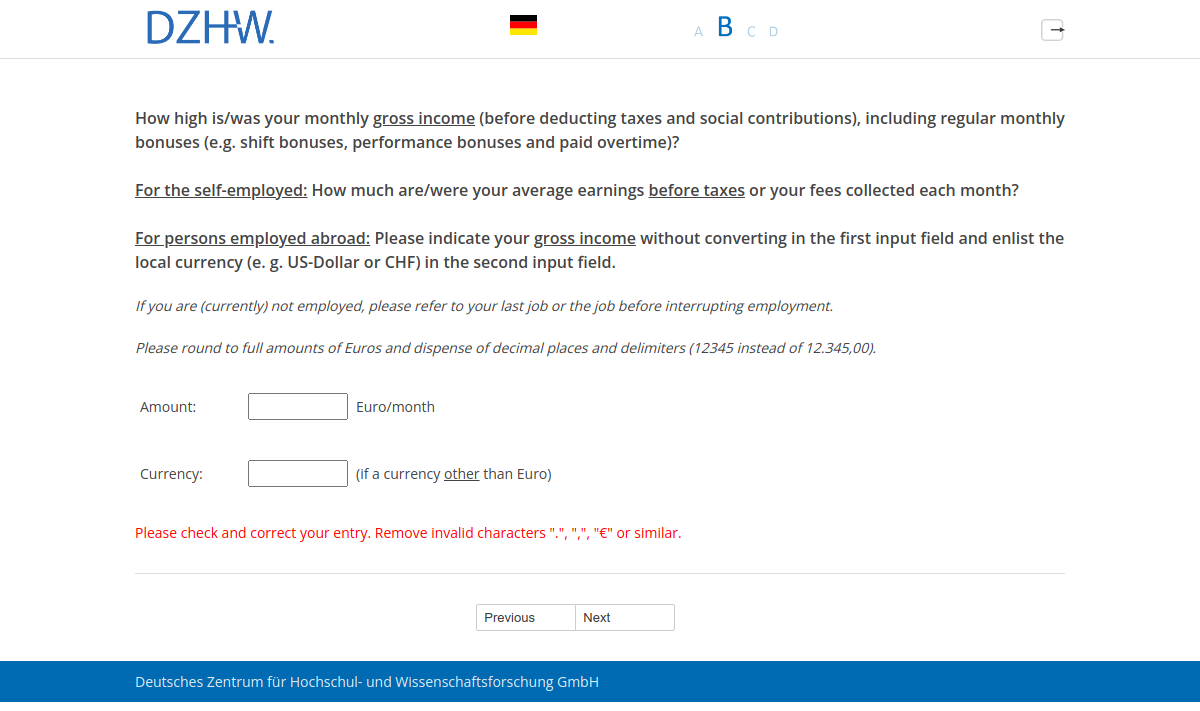 How high is/was your monthly gross income (before deducting taxes and social contributions), including regular monthly bonuses (e.g. shift bonuses, performance bonuses and paid overtime)? For the self-employed: How much are/were your average earnings before taxes or your fees collected each month? For persons employed abroad: Please indicate your gross income without converting in the first input field and enlist the local currency (e. g. US-Dollar or CHF) in the second input field.