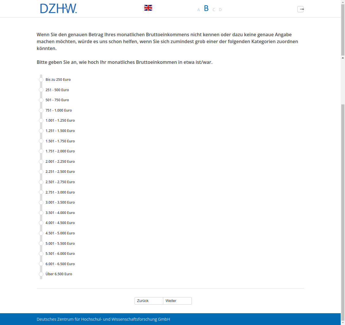 Wenn Sie den genauen Betrag Ihres monatlichen Bruttoeinkommens nicht kennen oder dazu keine genaue Angabe machen möchten, würde es uns schon helfen, wenn Sie sich zumindest grob einer der folgenden Kategorien zuordnen könnten. Bitte geben Sie an, wie hoch Ihr monatliches Bruttoeinkommen in etwa ist/war.