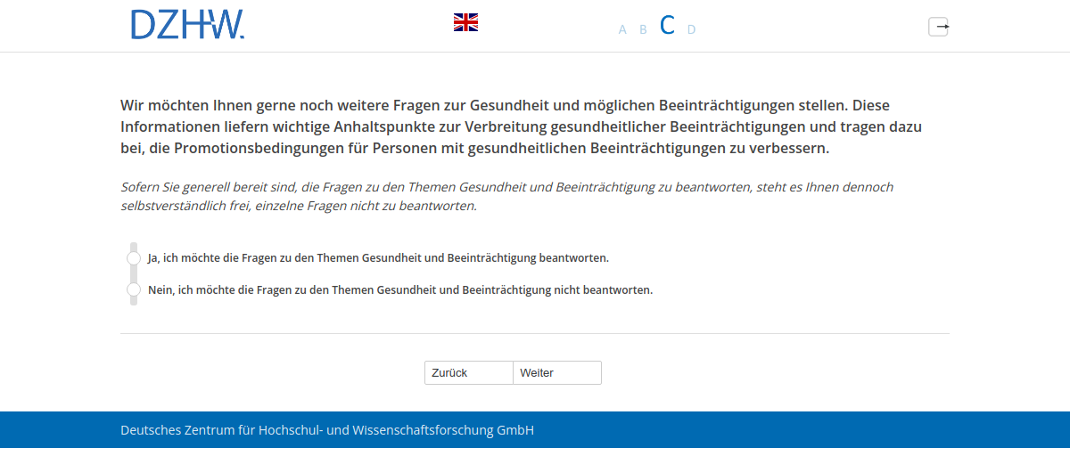 Wir möchten Ihnen gerne noch weitere Fragen zur Gesundheit und möglichen Beeinträchtigungen stellen. Diese Informationen liefern wichtige Anhaltspunkte zur Verbreitung gesundheitlicher Beeinträchtigungen und tragen dazu bei, die Promotionsbedingungen für Personen mit gesundheitlichen Beeinträchtigungen zu verbessern.