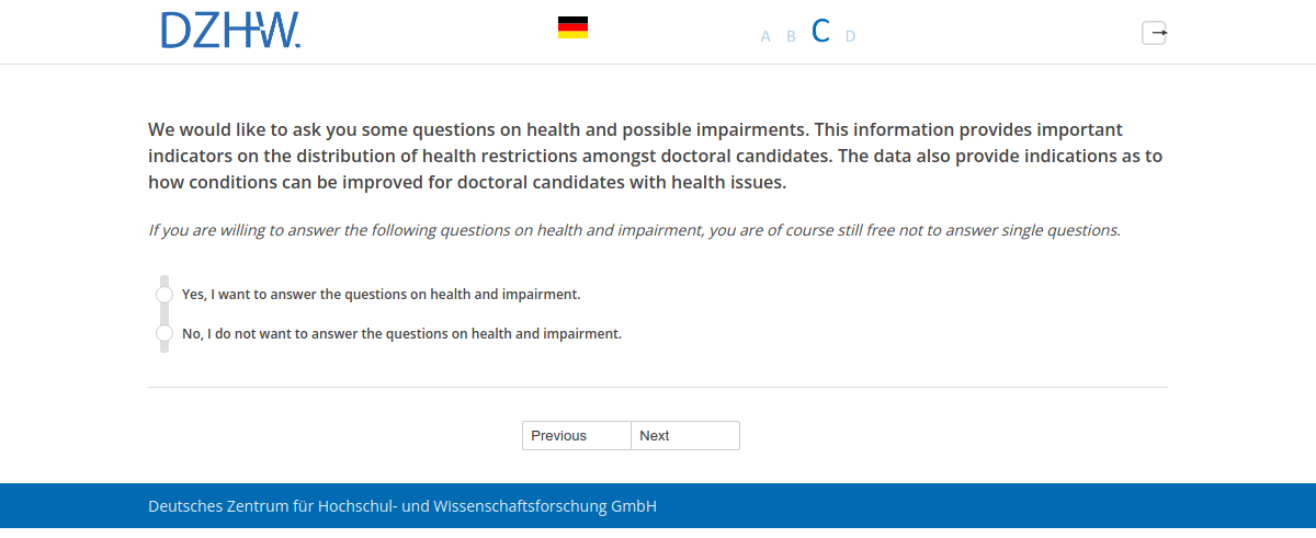 We would like to ask you some questions on health and possible impairments. This information provides important indicators on the distribution of health restrictions amongst doctoral candidates. The data also provide indications as to how conditions can be improved for doctoral candidates with health issues.