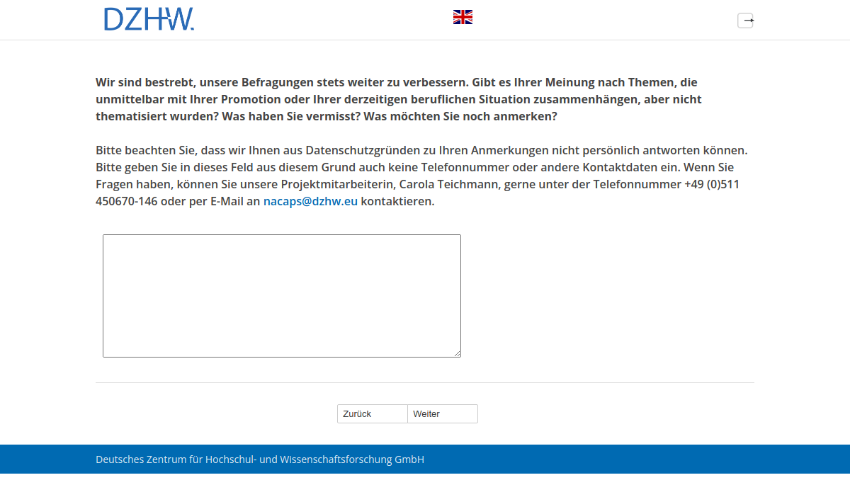 Wir sind bestrebt, unsere Befragungen stets weiter zu verbessern. Gibt es Ihrer Meinung nach Themen, die unmittelbar mit Ihrer Promotion oder Ihrer derzeitigen beruflichen Situation zusammenhängen, aber nicht thematisiert wurden? Was haben Sie vermisst? Was möchten Sie noch anmerken? Bitte beachten Sie, dass wir Ihnen aus Datenschutzgründen zu Ihren Anmerkungen nicht persönlich antworten können. Bitte geben Sie in dieses Feld aus diesem Grund auch keine Telefonnummer oder andere Kontaktdaten ein. Wenn Sie Fragen haben, können Sie unsere Projektmitarbeiterin, Carola Teichmann, gerne unter der Telefonnummer +49 (0)511 450670-146 oder per E-Mail an nacaps@dzhw.eu kontaktieren.