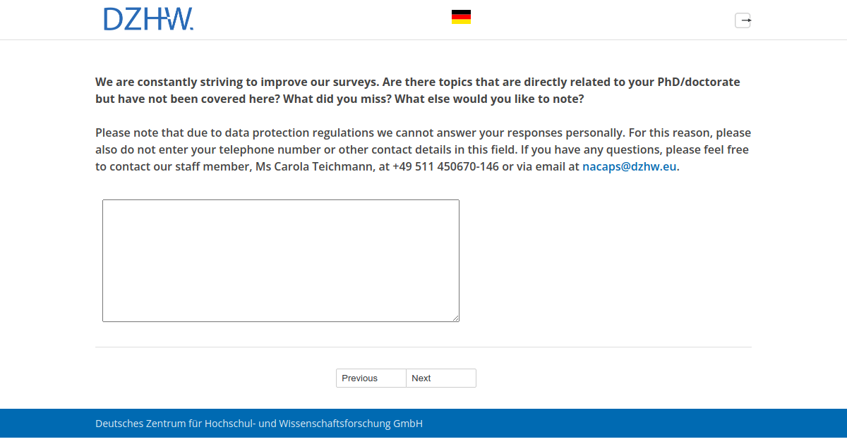 We are constantly striving to improve our surveys. Are there topics that are directly related to your PhD/doctorate but have not been covered here? What did you miss? What else would you like to note? Please note that due to data protection regulations we cannot answer your responses personally. For this reason, please also do not enter your telephone number or other contact details in this field. If you have any questions, please feel free to contact our staff member, Ms Carola Teichmann, at +49 511 450670-146 or via email at nacaps@dzhw.eu.