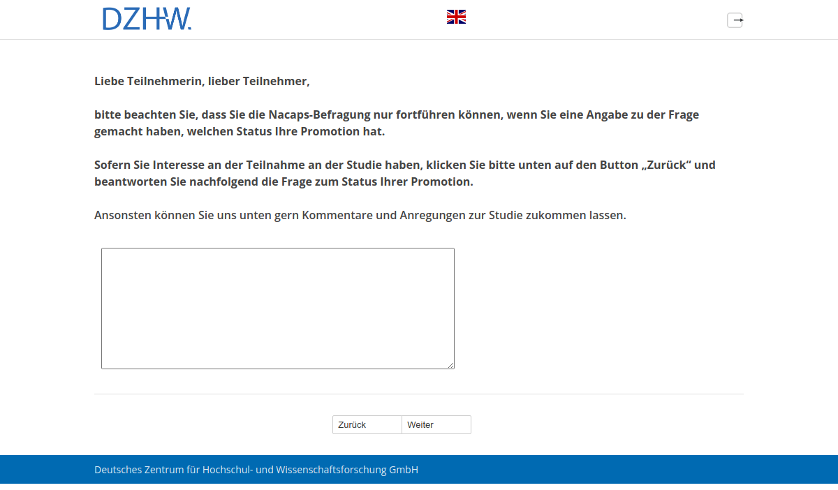 Liebe Teilnehmerin, lieber Teilnehmer, bitte beachten Sie, dass Sie die Nacaps-Befragung nur fortführen können, wenn Sie eine Angabe zu der Frage gemacht haben, welchen Status Ihre Promotion hat. Sofern Sie Interesse an der Teilnahme an der Studie haben, klicken Sie bitte unten auf den Button „Zurück“ und beantworten Sie nachfolgend die Frage zum Status Ihrer Promotion.,Ansonsten können Sie uns unten gern Kommentare und Anregungen zur Studie zukommen lassen.