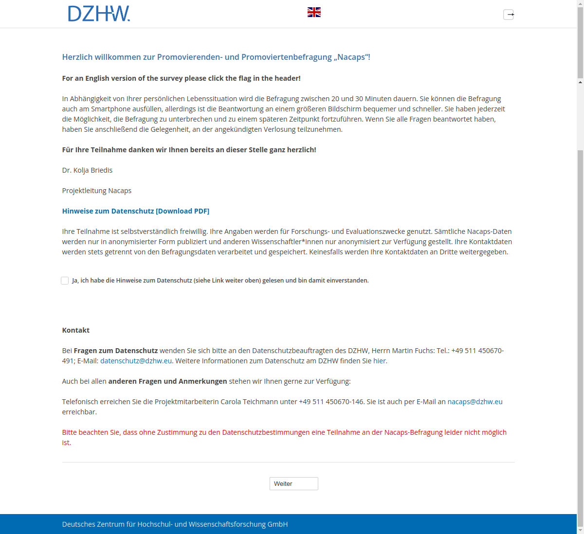 Herzlich willkommen zur Promovierenden- und Promoviertenbefragung „Nacaps“!For an English version of the survey please click the flag in the header!In Abhängigkeit von Ihrer persönlichen Lebenssituation wird die Befragung zwischen 20 und 30 Minuten dauern. Sie können die Befragung auch am Smartphone ausfüllen, allerdings ist die Beantwortung an einem größeren Bildschirm bequemer und schneller. Sie haben jederzeit die Möglichkeit, die Befragung zu unterbrechen und zu einem späteren Zeitpunkt fortzuführen. Wenn Sie alle Fragen beantwortet haben, haben Sie anschließend die Gelegenheit, an der angekündigten Verlosung teilzunehmen.Für Ihre Teilnahme danken wir Ihnen bereits an dieser Stelle ganz herzlich!Dr. Kolja BriedisProjektleitung NacapsHinweise zum Datenschutz [Download PDF]Ihre Teilnahme ist selbstverständlich freiwillig. Ihre Angaben werden für Forschungs- und Evaluationszwecke genutzt. Sämtliche Nacaps-Daten werden nur in anonymisierter Form publiziert und anderen Wissenschaftler*innen nur anonymisiert zur Verfügung gestellt. Ihre Kontaktdaten werden stets getrennt von den Befragungsdaten verarbeitet und gespeichert. Keinesfalls werden Ihre Kontaktdaten an Dritte weitergegeben.Ja, ich habe die Hinweise zum Datenschutz (siehe Link weiter oben) gelesen und bin damit einverstanden.KontaktBei Fragen zum Datenschutz wenden Sie sich bitte an den Datenschutzbeauftragten des DZHW, Herrn Martin Fuchs: Tel.: +49 511 450670-491; E-Mail: datenschutz@dzhw.eu. Weitere Informationen zum Datenschutz am DZHW finden Sie hier.Auch bei allen anderen Fragen und Anmerkungen stehen wir Ihnen gerne zur Verfügung:Telefonisch erreichen Sie die Projektmitarbeiterin Carola Teichmann unter +49 511 450670-146. Sie ist auch per E-Mail an nacaps@dzhw.eu erreichbar.Bitte beachten Sie, dass ohne Zustimmung zu den Datenschutzbestimmungen eine Teilnahme an der Nacaps-Befragung leider nicht möglich ist.