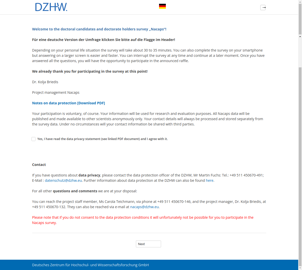 Welcome to the doctoral candidates and doctorate holders survey „Nacaps“!Für eine deutsche Version der Umfrage klicken Sie bitte auf die Flagge im Header!Depending on your personal life situation the survey will take about 30 to 35 minutes. You can also complete the survey on your smartphone but answering on a larger screen is easier and faster. You can interrupt the survey at any time and continue at a later moment. Once you have answered all the questions, you will have the opportunity to participate in the announced raffle.We already thank you for participating in the survey at this point!Dr. Kolja Briedis Project management NacapsNotes on data protection [Download PDF]Your participation is voluntary, of course. Your information will be used for research and evaluation purposes. All Nacaps data will be published and made available to other scientists anonymously only. Your contact details will always be processed and stored separately from the survey data. Under no circumstances will your contact information be shared with third parties.Yes, I have read the data privacy statement (see linked PDF document) and I agree with it.ContactIf you have questions about data privacy, please contact the data protection officer of the DZHW, Mr Martin Fuchs: Tel.: +49 511 450670-491; E-Mail : datenschutz@dzhw.eu. Further information about data protection at the DZHW can also be found here.For all other questions and comments we are at your disposal:You can reach the project staff member, Ms Carola Teichmann, via phone at +49 511 450670-146, and the project manager, Dr. Kolja Briedis, at +49 511 450670-132. They can also be reached via e-mail at nacaps@dzhw.eu.Please note that if you do not consent to the data protection conditions it will unfortunately not be possible for you to participate in the Nacaps survey.