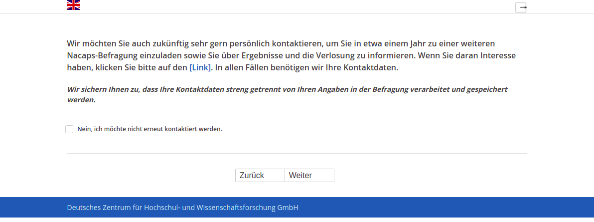 Wir möchten Sie auch zukünftig sehr gern persönlich kontaktieren, um Sie in etwa einem Jahr zu einer weiteren Nacaps-Befragung einzuladen sowie Sie über Ergebnisse und die Verlosung zu informieren. Wenn Sie daran Interesse haben, klicken Sie bitte auf den [Link]. In allen Fällen benötigen wir Ihre Kontaktdaten.