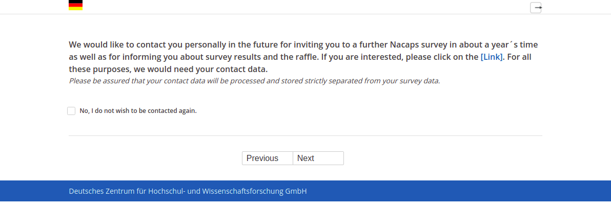 We would like to contact you personally in the future for inviting you to a further Nacaps survey in about a year´s time as well as for informing you about survey results and the raffle. If you are interested, please click on the [Link]. For all these purposes, we would need your contact data.