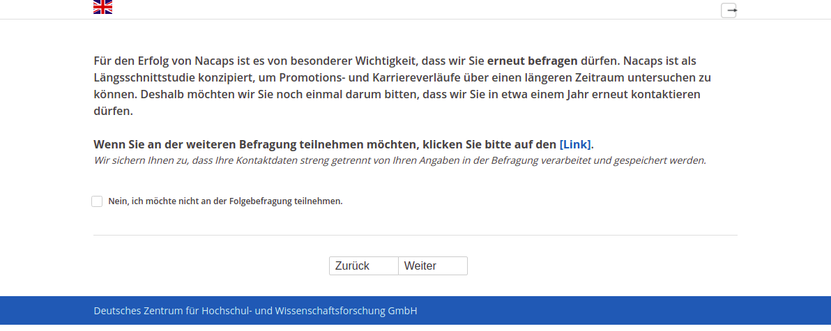 Für den Erfolg von Nacaps ist es von besonderer Wichtigkeit, dass wir Sie erneut befragen dürfen. Nacaps ist als Längsschnittstudie konzipiert, um Promotions- und Karriereverläufe über einen längeren Zeitraum untersuchen zu können. Deshalb möchten wir Sie noch einmal darum bitten, dass wir Sie in etwa einem Jahr erneut kontaktieren dürfen.,Wenn Sie an der weiteren Befragung teilnehmen möchten, klicken Sie bitte auf den [Link].