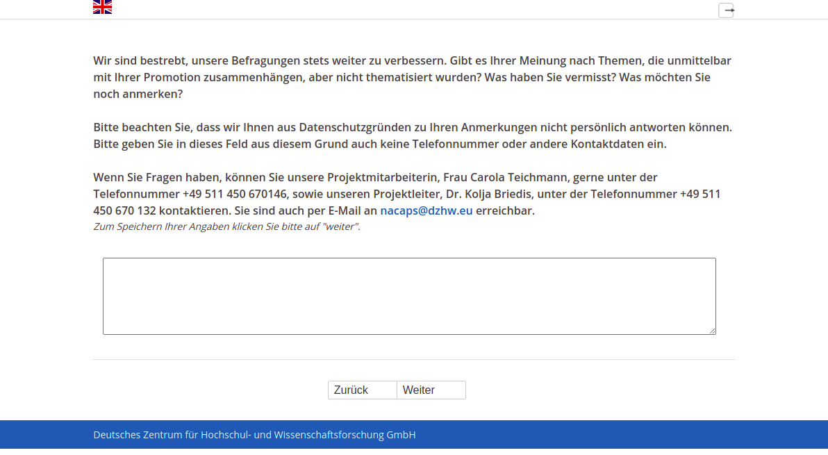 Wir sind bestrebt, unsere Befragungen stets weiter zu verbessern. Gibt es Ihrer Meinung nach Themen, die unmittelbar mit Ihrer Promotion zusammenhängen, aber nicht thematisiert wurden? Was haben Sie vermisst? Was möchten Sie noch anmerken? Bitte beachten Sie, dass wir Ihnen aus Datenschutzgründen zu Ihren Anmerkungen nicht persönlich antworten können. Bitte geben Sie in dieses Feld aus diesem Grund auch keine Telefonnummer oder andere Kontaktdaten ein. Wenn Sie Fragen haben, können Sie unsere Projektmitarbeiterin, Frau Carola Teichmann, gerne unter der Telefonnummer +49 511 450 670146, sowie unseren Projektleiter, Dr. Kolja Briedis, unter der Telefonnummer +49 511 450 670 132 kontaktieren. Sie sind auch per E-Mail an nacaps@dzhw.eu erreichbar.