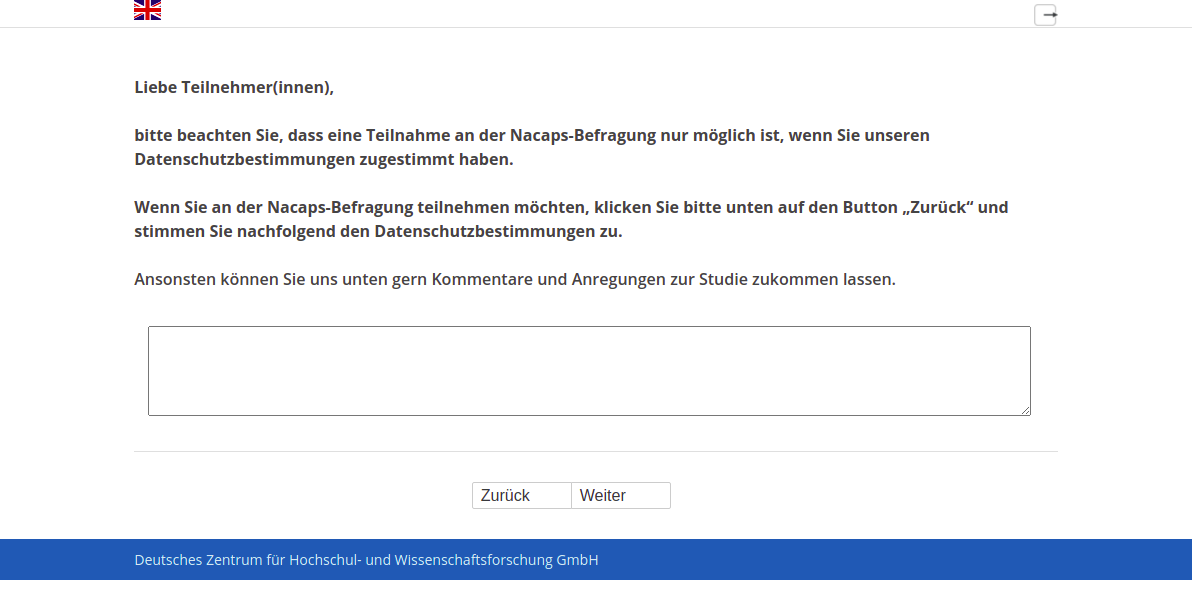 Liebe Teilnehmer(innen), bitte beachten Sie, dass eine Teilnahme an der Nacaps-Befragung nur möglich ist, wenn Sie unseren Datenschutzbestimmungen zugestimmt haben. Wenn Sie an der Nacaps-Befragung teilnehmen möchten, klicken Sie bitte unten auf den Button „Zurück“ und stimmen Sie nachfolgend den Datenschutzbestimmungen zu. Ansonsten können Sie uns unten gern Kommentare und Anregungen zur Studie zukommen lassen.