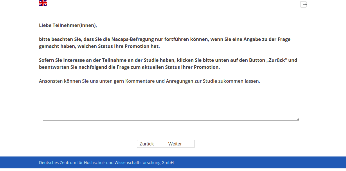 Liebe Teilnehmer(innen), bitte beachten Sie, dass Sie die Nacaps-Befragung nur fortführen können, wenn Sie eine Angabe zu der Frage gemacht haben, welchen Status Ihre Promotion hat. Sofern Sie Interesse an der Teilnahme an der Studie haben, klicken Sie bitte unten auf den Button „Zurück“ und beantworten Sie nachfolgend die Frage zum aktuellen Status Ihrer Promotion. Ansonsten können Sie uns unten gern Kommentare und Anregungen zur Studie zukommen lassen.
