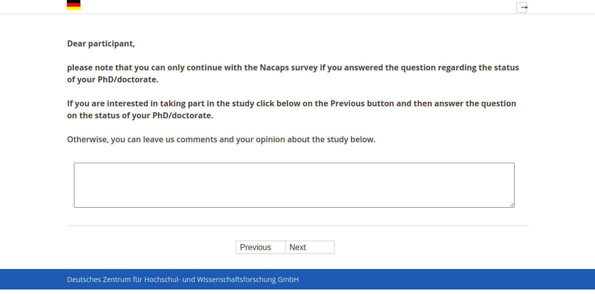 Dear participant, please note that you can only continue with the Nacaps survey if you answered the question regarding the status of your PhD/doctorate. If you are interested in taking part in the study click below on the Previous button and then answer the question on the status of your PhD/doctorate. Otherwise, you can leave us comments and your opinion about the study below.