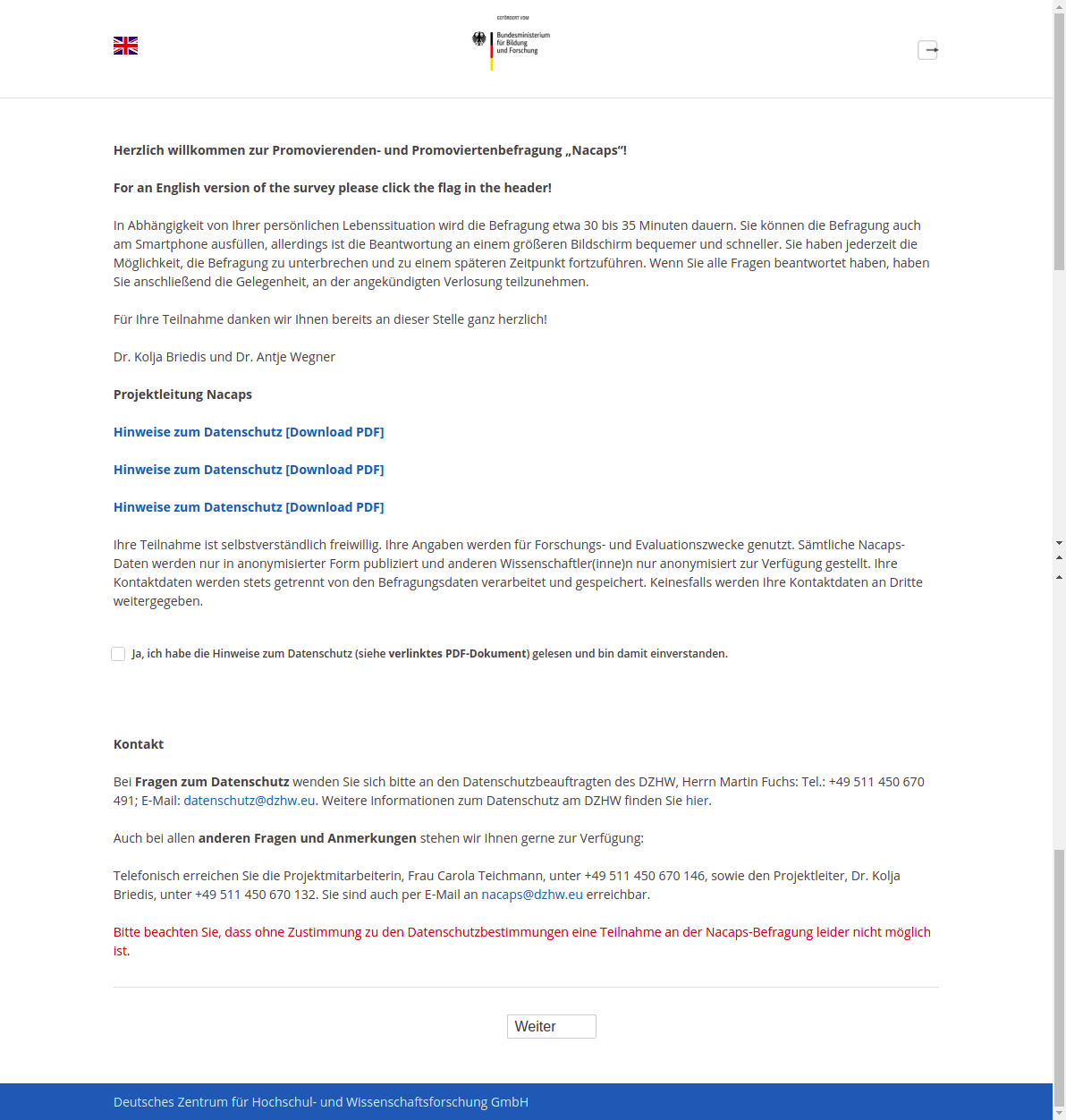 Herzlich willkommen zur Promovierenden- und Promoviertenbefragung „Nacaps“!For an English version of the survey please click the flag in the header!In Abhängigkeit von Ihrer persönlichen Lebenssituation wird die Befragung etwa 30 bis 35 Minuten dauern. Sie können die Befragung auch am Smartphone ausfüllen, allerdings ist die Beantwortung an einem größeren Bildschirm bequemer und schneller. Sie haben jederzeit die Möglichkeit, die Befragung zu unterbrechen und zu einem späteren Zeitpunkt fortzuführen. Wenn Sie alle Fragen beantwortet haben, haben Sie anschließend die Gelegenheit, an der angekündigten Verlosung teilzunehmen.Für Ihre Teilnahme danken wir Ihnen bereits an dieser Stelle ganz herzlich!Dr. Kolja Briedis und Dr. Antje WegnerProjektleitung NacapsHinweise zum Datenschutz [Download-PDF]Ihre Teilnahme ist selbstverständlich freiwillig. Ihre Angaben werden für Forschungs- und Evaluationszwecke genutzt. Sämtliche Nacaps-Daten werden nur in anonymisierter Form publiziert und anderen Wissenschaftler(inne)n nur anonymisiert zur Verfügung gestellt. Ihre Kontaktdaten werden stets getrennt von den Befragungsdaten verarbeitet und gespeichert. Keinesfalls werden Ihre Kontaktdaten an Dritte weitergegeben.Ja, ich habe die Hinweise zum Datenschutz (siehe verlinktes PDF-Dokument) gelesen und bin damit einverstanden.KontaktBei Fragen zum Datenschutz wenden Sie sich bitte an den Datenschutzbeauftragten des DZHW, Herrn Martin Fuchs: Tel.: +49 511 450 670 491; E-Mail: datenschutz@dzhw.eu. Weitere Informationen zum Datenschutz am DZHW finden Sie hier.Auch bei allen anderen Fragen und Anmerkungen stehen wir Ihnen gerne zur Verfügung:Telefonisch erreichen Sie die Projektmitarbeiterin, Frau Carola Teichmann, unter +49 511 450 670 146, sowie den Projektleiter, Dr. Kolja Briedis, unter +49 511 450 670 132. Sie sind auch per E-Mail an nacaps@dzhw.eu erreichbar.Bitte beachten Sie, dass ohne Zustimmung zu den Datenschutzbestimmungen eine Teilnahme an der Nacaps-Befragung leider nicht möglich ist.