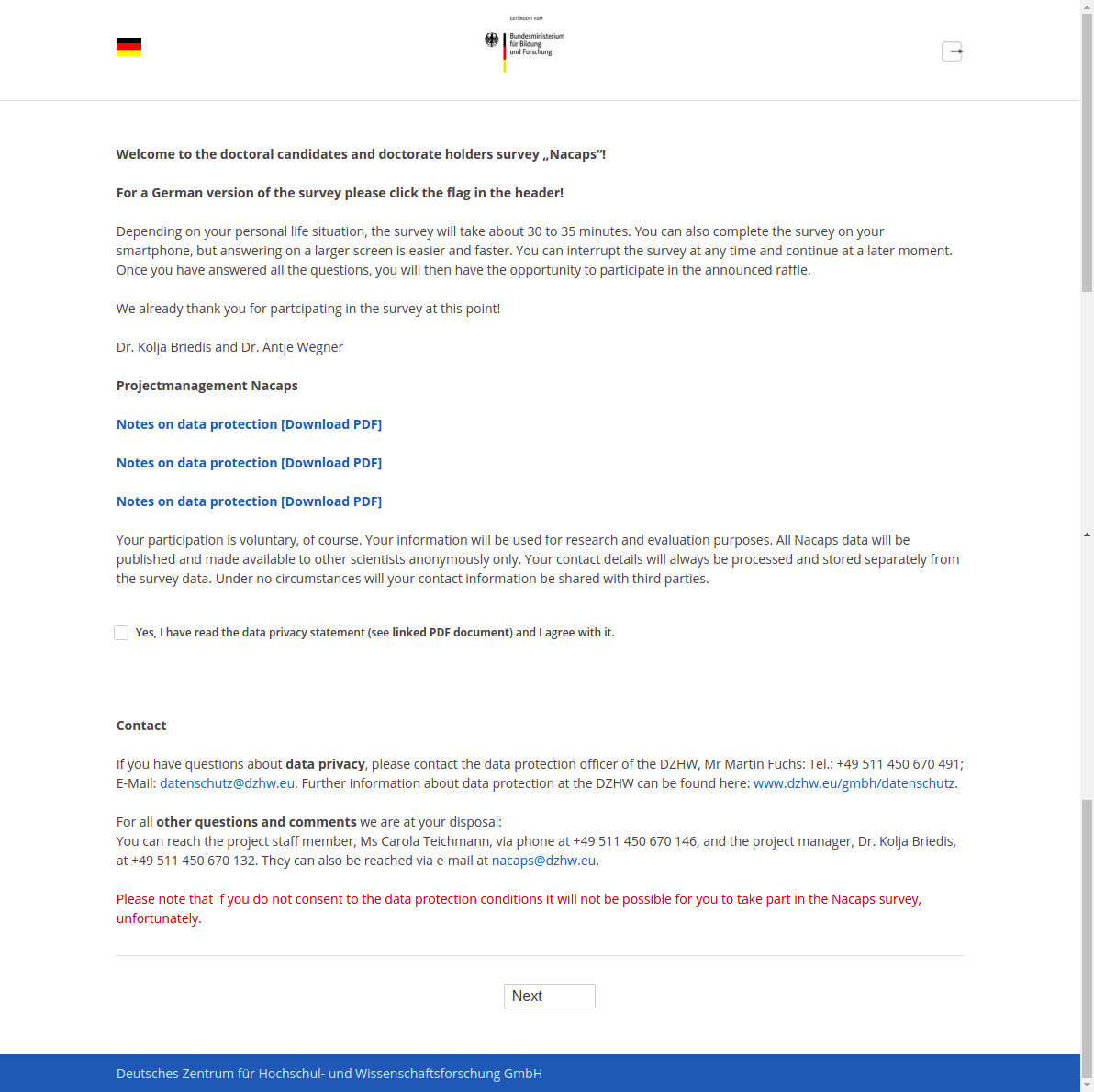 Welcome to the doctoral candidates and doctorate holders survey „Nacaps“!For a German version of the survey please click the flag in the header!Depending on your personal life situation, the survey will take about 30 to 35 minutes. You can also complete the survey on your smartphone, but answering on a larger screen is easier and faster. You can interrupt the survey at any time and continue at a later moment. Once you have answered all the questions, you will then have the opportunity to participate in the announced raffle.We already thank you for partcipating in the survey at this point!Dr. Kolja Briedis and Dr. Antje WegnerProjectmanagement NacapsNotes on data protection [Download PDF]Your participation is voluntary, of course. Your information will be used for research and evaluation purposes. All Nacaps data will be published and made available to other scientists anonymously only. Your contact details will always be processed and stored separately from the survey data. Under no circumstances will your contact information be shared with third parties.Yes, I have read the data privacy statement (see linked PDF document) and I agree with it.ContactIf you have questions about data privacy, please contact the data protection officer of the DZHW, Mr Martin Fuchs: Tel.: +49 511 450 670 491; E-Mail: datenschutz@dzhw.eu. Further information about data protection at the DZHW can be found here: www.dzhw.eu/gmbh/datenschutz.For all other questions and comments we are at your disposal:You can reach the project staff member, Ms Carola Teichmann, via phone at +49 511 450 670 146, and the project manager, Dr. Kolja Briedis, at +49 511 450 670 132. They can also be reached via e-mail at nacaps@dzhw.eu.Please note that if you do not consent to the data protection conditions it will not be possible for you to take part in the Nacaps survey, unfortunately.