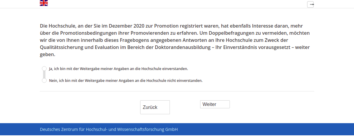 Die Hochschule, an der Sie im Dezember 2020 zur Promotion registriert waren, hat ebenfalls Interesse daran, mehr über die Promotionsbedingungen ihrer Promovierenden zu erfahren. Um Doppelbefragungen zu vermeiden, möchten wir die von Ihnen innerhalb dieses Fragebogens angegebenen Antworten an Ihre Hochschule zum Zweck der Qualitätssicherung und Evaluation im Bereich der Doktorandenausbildung – Ihr Einverständnis vorausgesetzt – weiter geben.