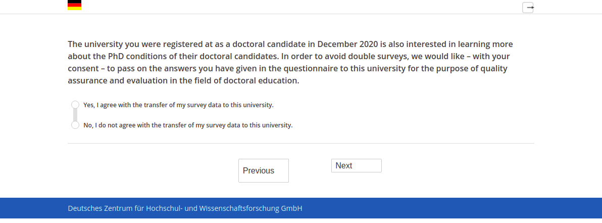 The university you were registered at as a doctoral candidate in December 2020 is also interested in learning more about the PhD conditions of their doctoral candidates. In order to avoid double surveys, we would like – with your consent – to pass on the answers you have given in the questionnaire to this university for the purpose of quality assurance and evaluation in the field of doctoral education.