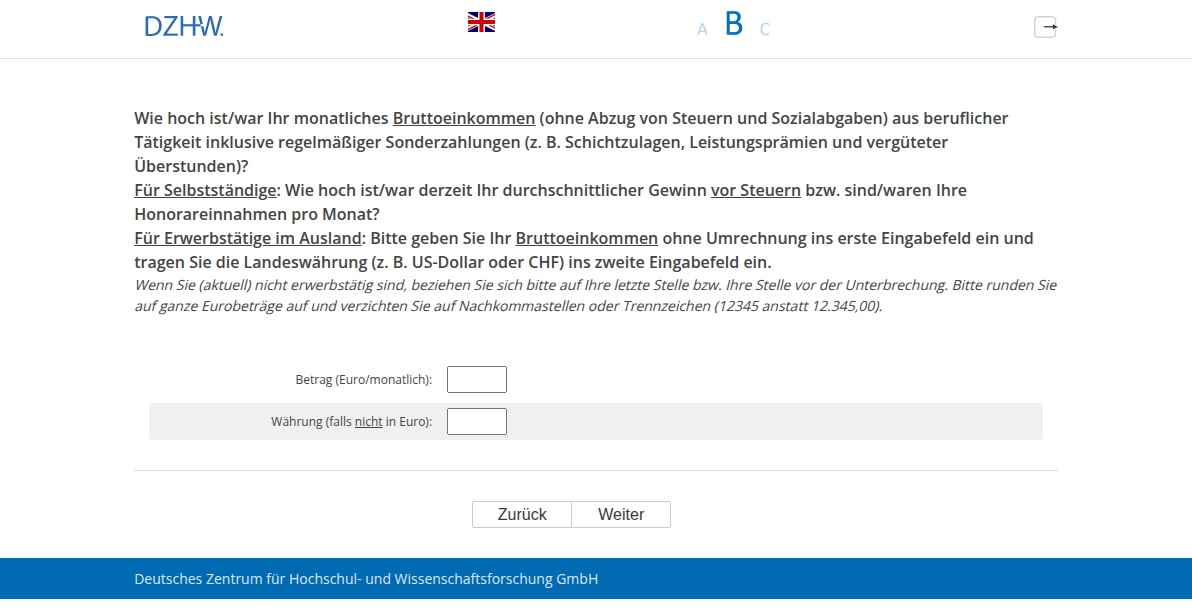 Wie hoch ist/war Ihr monatliches Bruttoeinkommen (ohne Abzug von Steuern und Sozialabgaben) aus beruflicher Tätigkeit inklusive regelmäßiger Sonderzahlungen (z. B. Schichtzulagen, Leistungsprämien und vergüteter Überstunden)? Für Selbstständige: Wie hoch ist/war derzeit Ihr durchschnittlicher Gewinn vor Steuern bzw. sind/waren Ihre Honorareinnahmen pro Monat? Für Erwerbstätige im Ausland: Bitte geben Sie Ihr Bruttoeinkommen ohne Umrechnung ins erste Eingabefeld ein und tragen Sie die Landeswährung (z. B. US-Dollar oder CHF) ins zweite Eingabefeld ein.