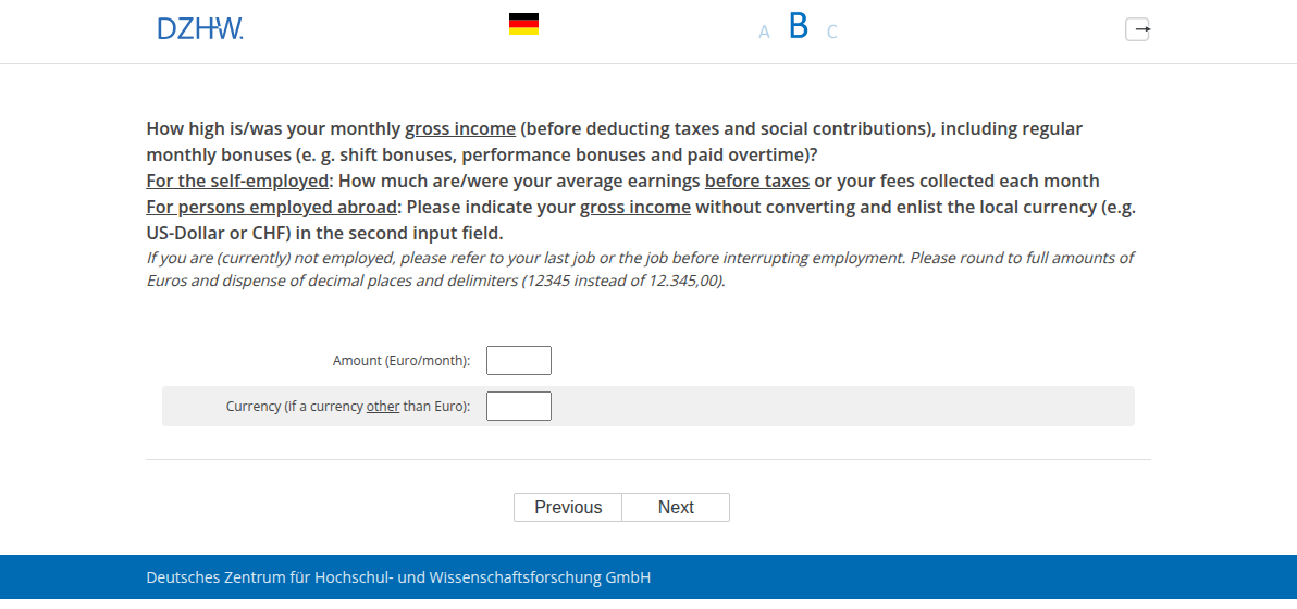 How high is/was your monthly gross income (before deducting taxes and social contributions), including regular monthly bonuses (e. g. shift bonuses, performance bonuses and paid overtime)? For the self-employed: How much are/were your average earnings before taxes or your fees collected each month For persons employed abroad: Please indicate your gross income without converting and enlist the local currency (e.g. US-Dollar or CHF) in the second input field.