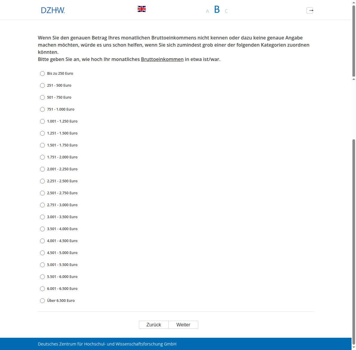 Wenn Sie den genauen Betrag Ihres monatlichen Bruttoeinkommens nicht kennen oder dazu keine genaue Angabe machen möchten, würde es uns schon helfen, wenn Sie sich zumindest grob einer der folgenden Kategorien zuordnen könnten. Bitte geben Sie an, wie hoch Ihr monatliches Bruttoeinkommen in etwa ist/war.