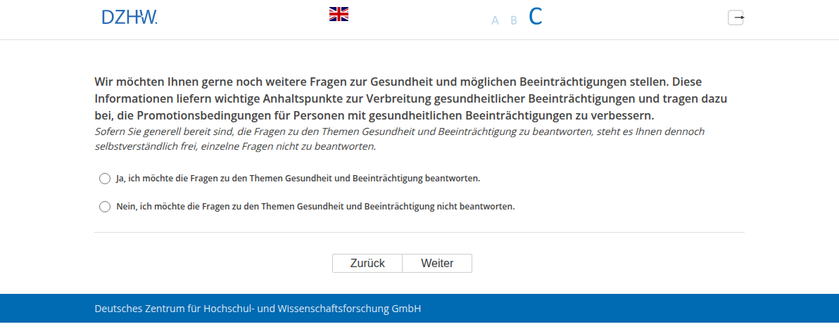 Wir möchten Ihnen gerne noch weitere Fragen zur Gesundheit und möglichen Beeinträchtigungen stellen. Diese Informationen liefern wichtige Anhaltspunkte zur Verbreitung gesundheitlicher Beeinträchtigungen und tragen dazu bei, die Promotionsbedingungen für Personen mit gesundheitlichen Beeinträchtigungen zu verbessern.