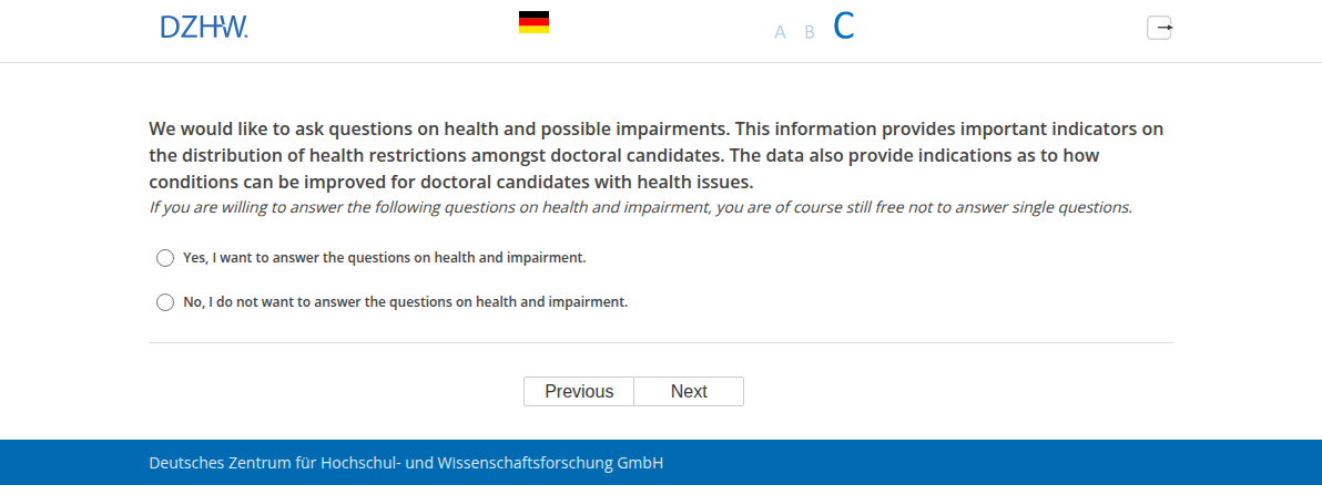 We would like to ask questions on health and possible impairments. This information provides important indicators on the distribution of health restrictions amongst doctoral candidates. The data also provide indications as to how conditions can be improved for doctoral candidates with health issues.