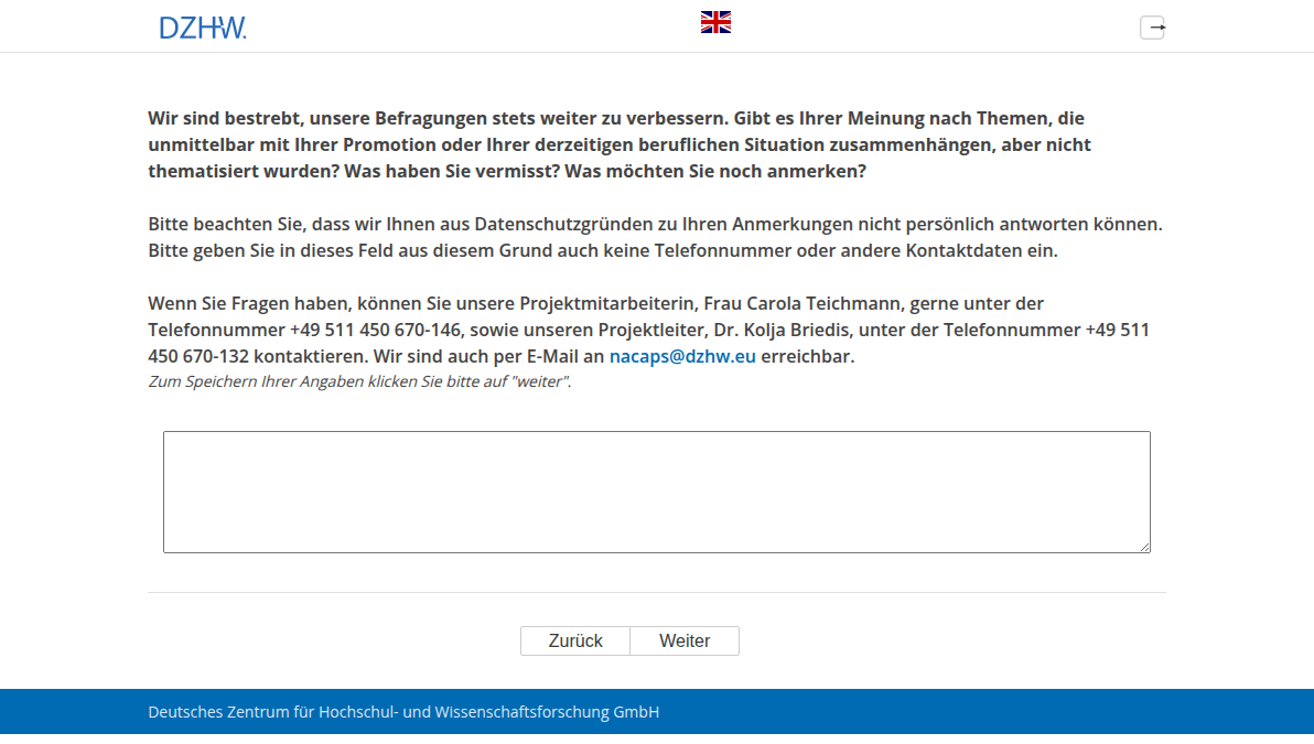 Wir sind bestrebt, unsere Befragungen stets weiter zu verbessern. Gibt es Ihrer Meinung nach Themen, die unmittelbar mit Ihrer Promotion oder Ihrer derzeitigen beruflichen Situation zusammenhängen, aber nicht thematisiert wurden? Was haben Sie vermisst? Was möchten Sie noch anmerken? Bitte beachten Sie, dass wir Ihnen aus Datenschutzgründen zu Ihren Anmerkungen nicht persönlich antworten können. Bitte geben Sie in dieses Feld aus diesem Grund auch keine Telefonnummer oder andere Kontaktdaten ein. Wenn Sie Fragen haben, können Sie unsere Projektmitarbeiterin, Frau Carola Teichmann, gerne unter der Telefonnummer +49 511 450 670-146, sowie unseren Projektleiter, Dr. Kolja Briedis, unter der Telefonnummer +49 511 450 670-132 kontaktieren. Wir sind auch per E-Mail an nacaps@dzhw.eu erreichbar.