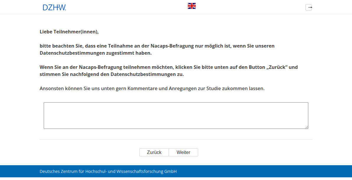 Liebe Teilnehmer(innen), bitte beachten Sie, dass eine Teilnahme an der Nacaps-Befragung nur möglich ist, wenn Sie unseren Datenschutzbestimmungen zugestimmt haben. Wenn Sie an der Nacaps-Befragung teilnehmen möchten, klicken Sie bitte unten auf den Button „Zurück“ und stimmen Sie nachfolgend den Datenschutzbestimmungen zu. Ansonsten können Sie uns unten gern Kommentare und Anregungen zur Studie zukommen lassen.
