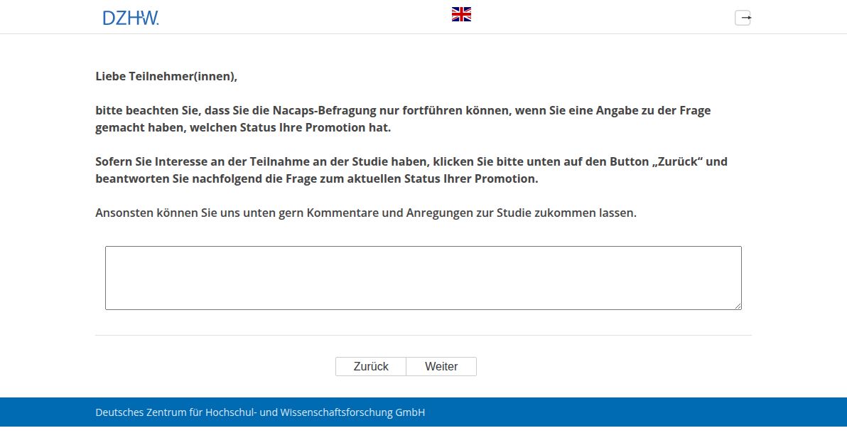 Liebe Teilnehmer(innen), bitte beachten Sie, dass Sie die Nacaps-Befragung nur fortführen können, wenn Sie eine Angabe zu der Frage gemacht haben, welchen Status Ihre Promotion hat. Sofern Sie Interesse an der Teilnahme an der Studie haben, klicken Sie bitte unten auf den Button „Zurück“ und beantworten Sie nachfolgend die Frage zum aktuellen Status Ihrer Promotion. Ansonsten können Sie uns unten gern Kommentare und Anregungen zur Studie zukommen lassen.