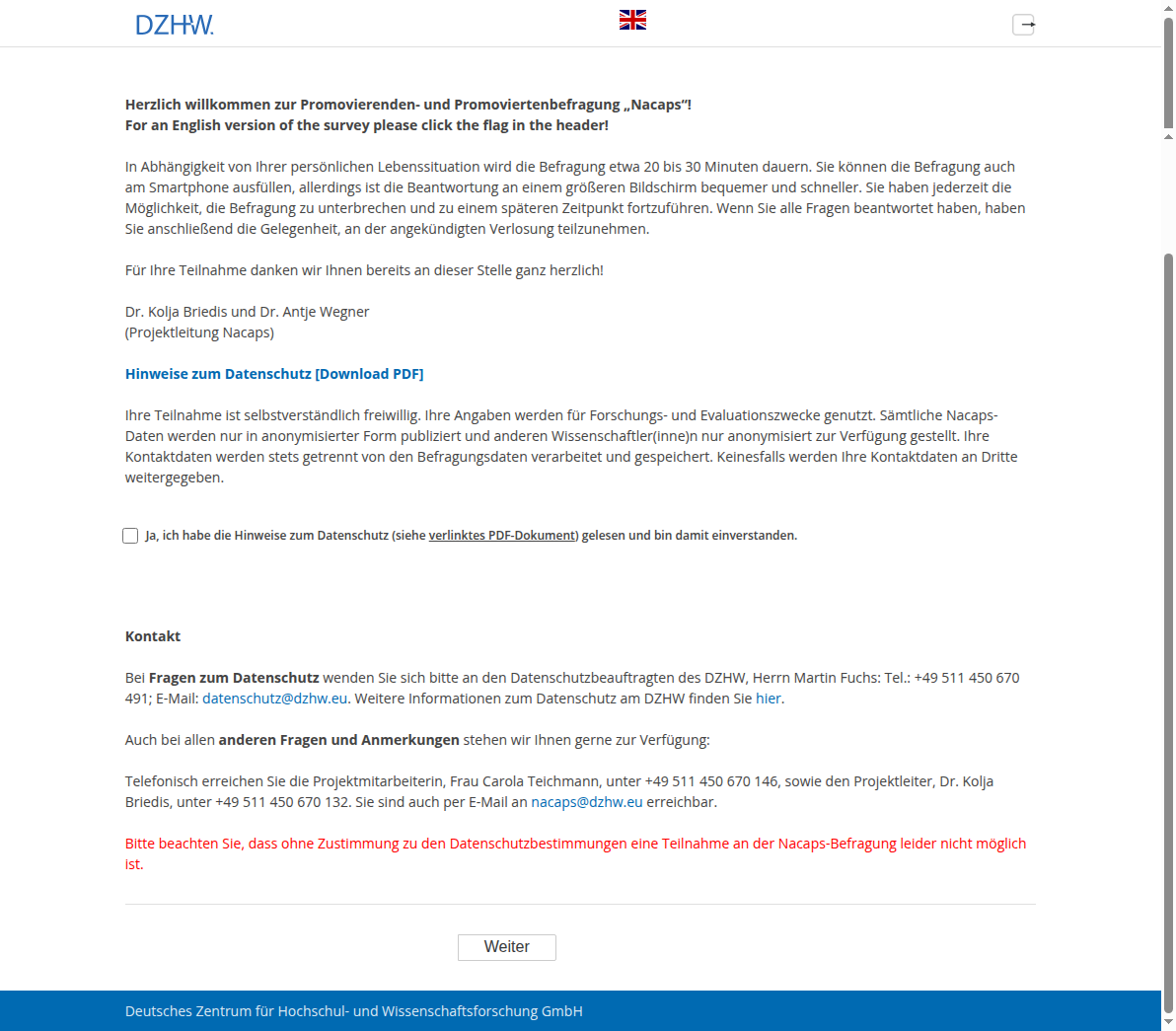 Herzlich willkommen zur Promovierenden- und Promoviertenbefragung "Nacaps"!For an English version of the survey please click the flag in the header!In Abhängigkeit von Ihrer persönlichen Lebenssituation wird die Befragung etwa 20 bis 30 Minuten dauern. Sie können die Befragung auch am Smartphone ausfüllen, allerdings ist die Beantwortung an einem größeren Bildschirm bequemer und schneller. Sie haben jederzeit die Möglichkeit, die Befragung zu unterbrechen und zu einem späteren Zeitpunkt fortzuführen. Wenn Sie alle Fragen beantwortet haben, haben Sie anschließend die Gelegenheit, an der angekündigten Verlosung teilzunehmen.Für Ihre Teilnahme danken wir Ihnen bereits an dieser Stelle ganz herzlich!Dr. Kolja Briedis und Dr. Antje Wegner(Projektleitung Nacaps),Hinweise zum Datenschutz [Download PDF],Ihre Teilnahme ist selbstverständlich freiwillig. Ihre Angaben werden für Forschungs- und Evaluationszwecke genutzt. Sämtliche Nacaps-Daten werden nur in anonymisierter Form publiziert und anderen Wissenschaftler(inne)n nur anonymisiert zur Verfügung gestellt. Ihre Kontaktdaten werden stets getrennt von den Befragungsdaten verarbeitet und gespeichert. Keinesfalls werden Ihre Kontaktdaten an Dritte weitergegeben.,Ja, ich habe die Hinweise zum Datenschutz (siehe verlinktes PDF-Dokument) gelesen und bin damit einverstanden.,KontaktBei Fragen zum Datenschutz wenden Sie sich bitte an den Datenschutzbeauftragten des DZHW, Herrn Martin Fuchs: Tel.: +49 511 450 670 491; E-Mail: datenschutz@dzhw.eu. Weitere Informationen zum Datenschutz am DZHW finden Sie hier.Auch bei allen anderen Fragen und Anmerkungen stehen wir Ihnen gerne zur Verfügung:Telefonisch erreichen Sie die Projektmitarbeiterin, Frau Carola Teichmann, unter +49 511 450 670 146, sowie den Projektleiter, Dr. Kolja Briedis, unter +49 511 450 670 132. Sie sind auch per E-Mail an nacaps@dzhw.eu erreichbar.,Bitte beachten Sie, dass ohne Zustimmung zu den Datenschutzbestimmungen eine Teilnahme an der Nacaps-Befragung leider nicht möglich ist.
